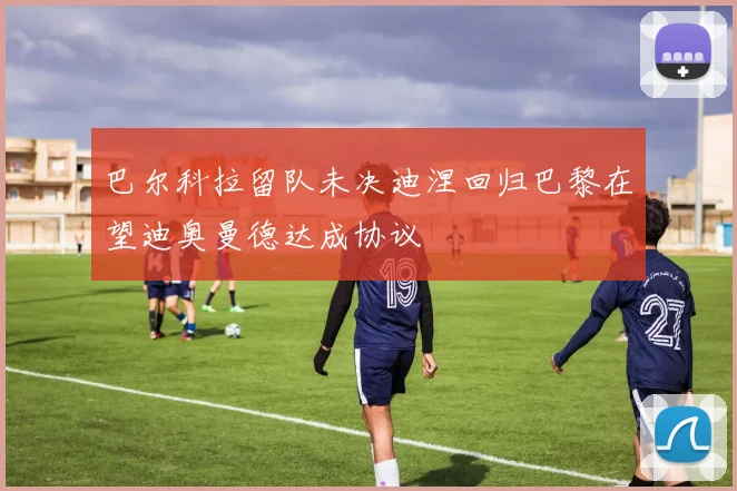 巴尔科拉留队未决迪涅回归巴黎在望迪奥曼德达成协议