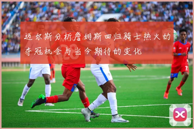 迈尔斯分析詹姆斯回归骑士热火的夺冠机会与当今期待的变化